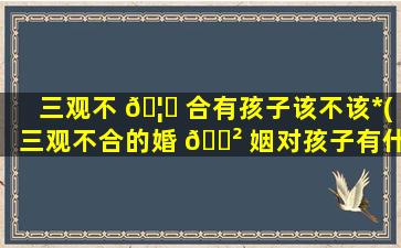 三观不 🦊 合有孩子该不该*
(三观不合的婚 🌲 姻对孩子有什么影响)
